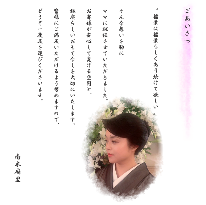 ごあいさつ「稲葉は稲葉らしくあり続けて欲しい」そんな想いを胸にママに就任させていただきました。お客様が安心して寛げる空間と、銀座らしいおもてなしを大切にいたします。皆様にご満足いただけるよう努めますので、どうぞ一度足を運びくださいませ。　南木麻里